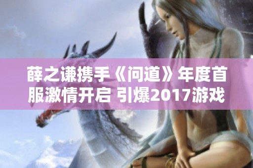 薛之谦携手《问道》年度首服激情开启 引爆2017游戏热潮