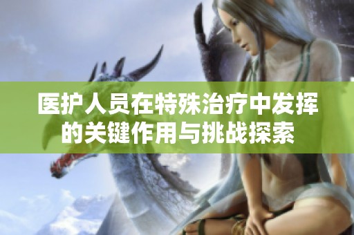 医护人员在特殊治疗中发挥的关键作用与挑战探索