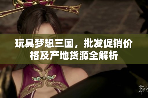 玩具梦想三国，批发促销价格及产地货源全解析