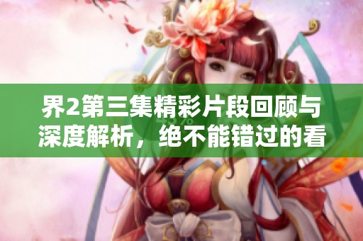 界2第三集精彩片段回顾与深度解析，绝不能错过的看点