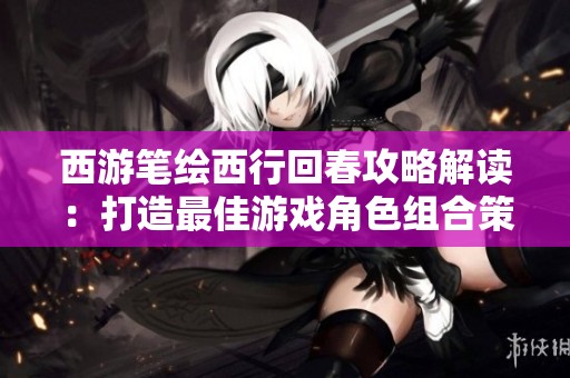 西游笔绘西行回春攻略解读：打造最佳游戏角色组合策略