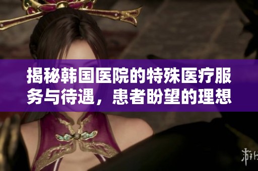揭秘韩国医院的特殊医疗服务与待遇，患者盼望的理想选择