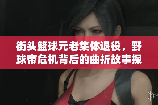街头篮球元老集体退役，野球帝危机背后的曲折故事探秘