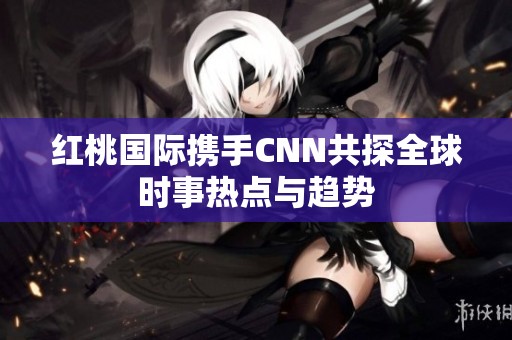 红桃国际携手CNN共探全球时事热点与趋势
