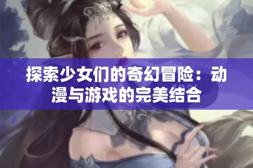 探索少女们的奇幻冒险：动漫与游戏的完美结合