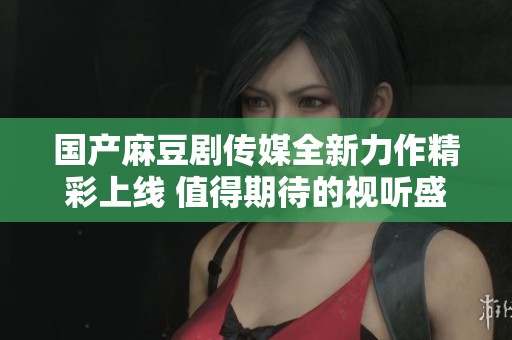 国产麻豆剧传媒全新力作精彩上线 值得期待的视听盛宴