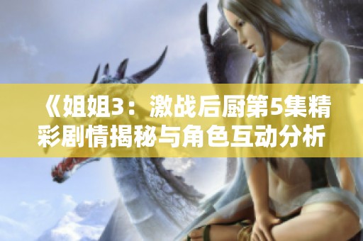 《姐姐3：激战后厨第5集精彩剧情揭秘与角色互动分析》
