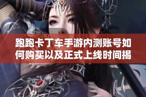 跑跑卡丁车手游内测账号如何购买以及正式上线时间揭秘
