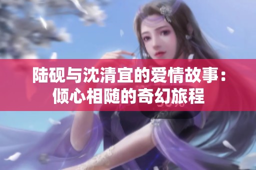 陆砚与沈清宜的爱情故事：倾心相随的奇幻旅程