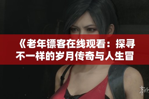 《老年镖客在线观看：探寻不一样的岁月传奇与人生冒险》