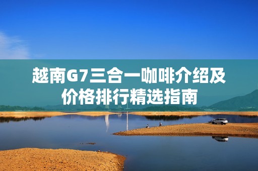 越南G7三合一咖啡介绍及价格排行精选指南