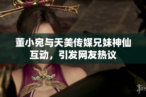 董小宛与天美传媒兄妹神仙互动，引发网友热议