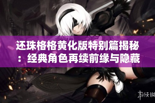 还珠格格黄化版特别篇揭秘：经典角色再续前缘与隐藏故事