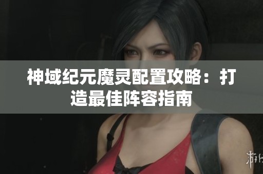 神域纪元魔灵配置攻略：打造最佳阵容指南