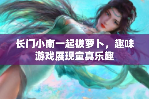 长门小南一起拔萝卜，趣味游戏展现童真乐趣