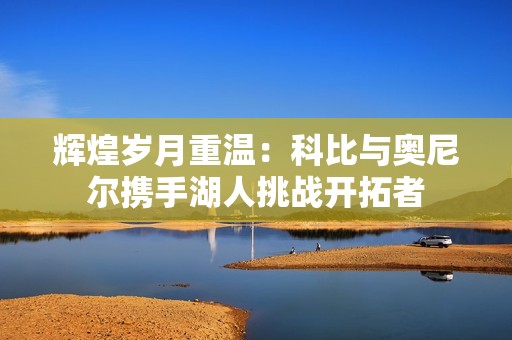 辉煌岁月重温：科比与奥尼尔携手湖人挑战开拓者