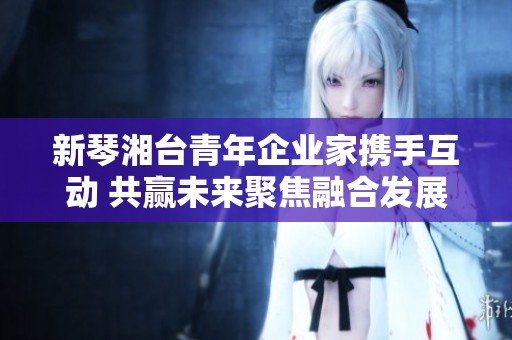 新琴湘台青年企业家携手互动 共赢未来聚焦融合发展之路