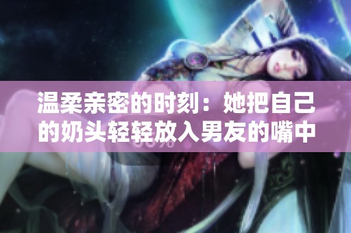 温柔亲密的时刻：她把自己的奶头轻轻放入男友的嘴中