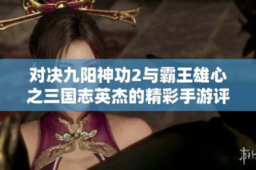 对决九阳神功2与霸王雄心之三国志英杰的精彩手游评测与比较