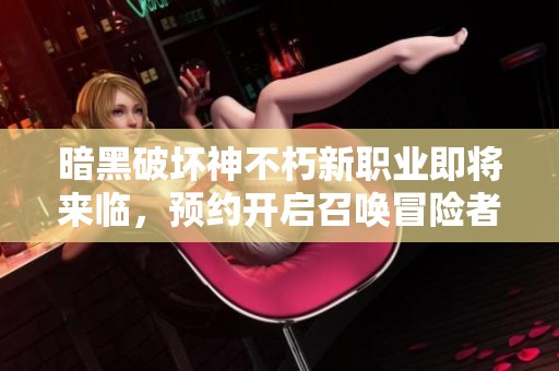 暗黑破坏神不朽新职业即将来临，预约开启召唤冒险者集结闯荡世界！