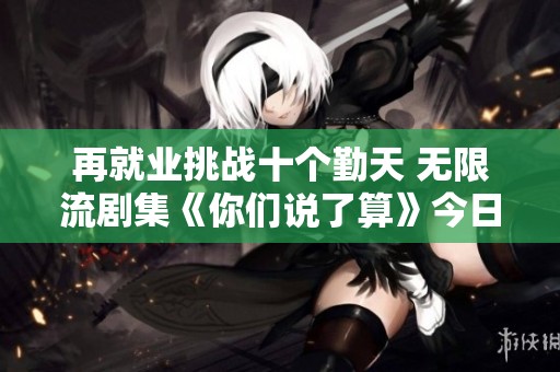 再就业挑战十个勤天 无限流剧集《你们说了算》今日正式上线