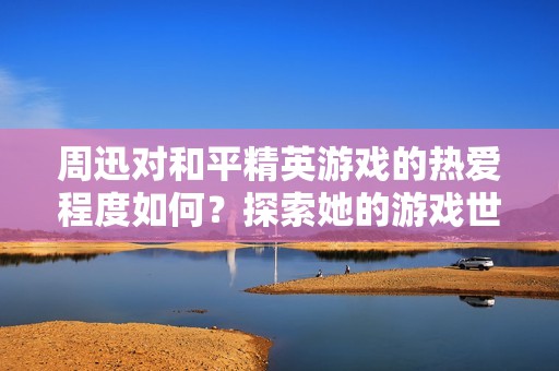 周迅对和平精英游戏的热爱程度如何？探索她的游戏世界与心得