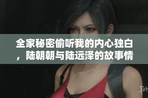 全家秘密偷听我的内心独白，陆朝朝与陆远泽的故事情感交织