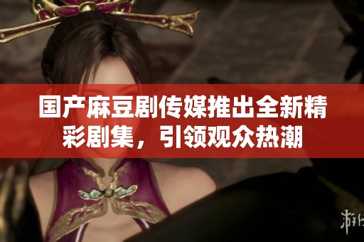 国产麻豆剧传媒推出全新精彩剧集，引领观众热潮
