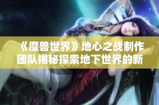 《魔兽世界》地心之战制作团队揭秘探索地下世界的新篇章