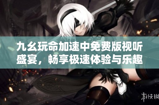 九幺玩命加速中免费版视听盛宴，畅享极速体验与乐趣