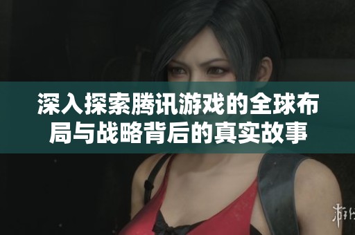 深入探索腾讯游戏的全球布局与战略背后的真实故事
