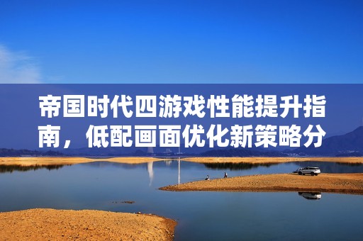 帝国时代四游戏性能提升指南，低配画面优化新策略分享