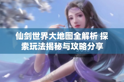 仙剑世界大地图全解析 探索玩法揭秘与攻略分享