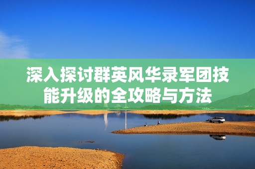 深入探讨群英风华录军团技能升级的全攻略与方法