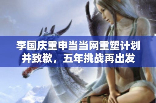 李国庆重申当当网重塑计划并致歉，五年挑战再出发