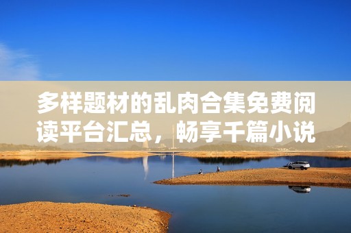 多样题材的乱肉合集免费阅读平台汇总，畅享千篇小说。