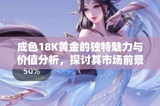 成色18K黄金的独特魅力与价值分析，探讨其市场前景与投资潜力