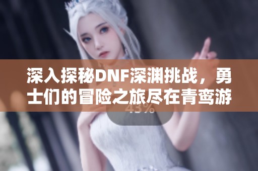 深入探秘DNF深渊挑战，勇士们的冒险之旅尽在青鸾游戏网