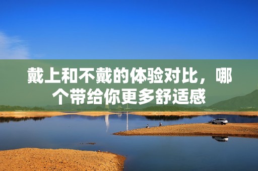 戴上和不戴的体验对比，哪个带给你更多舒适感