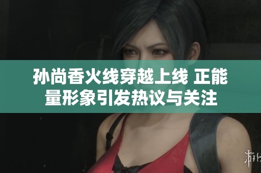 孙尚香火线穿越上线 正能量形象引发热议与关注