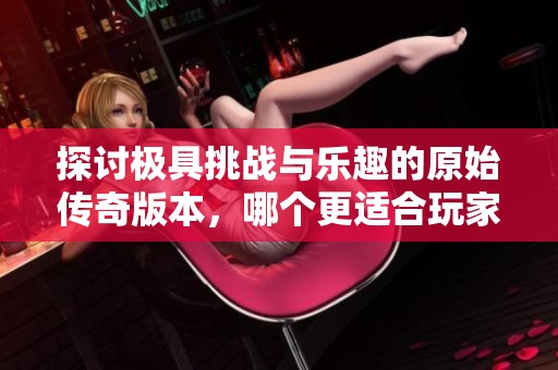 探讨极具挑战与乐趣的原始传奇版本，哪个更适合玩家深入体验