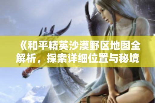 《和平精英沙漠野区地图全解析，探索详细位置与秘境》