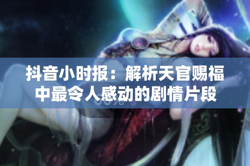 抖音小时报：解析天官赐福中最令人感动的剧情片段
