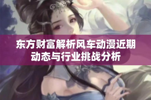 东方财富解析风车动漫近期动态与行业挑战分析