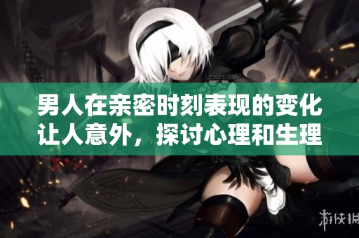 男人在亲密时刻表现的变化让人意外，探讨心理和生理因素