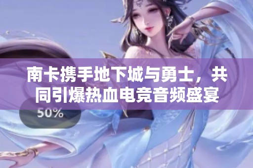 南卡携手地下城与勇士，共同引爆热血电竞音频盛宴