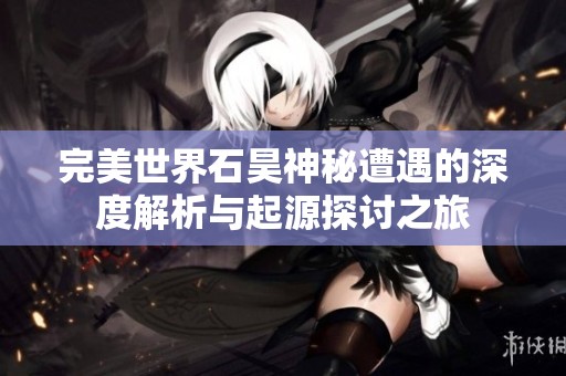 完美世界石昊神秘遭遇的深度解析与起源探讨之旅