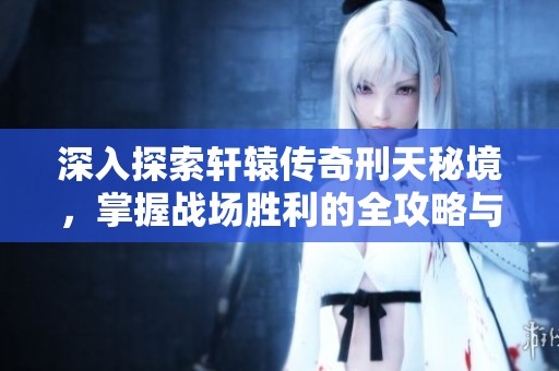 深入探索轩辕传奇刑天秘境，掌握战场胜利的全攻略与技巧