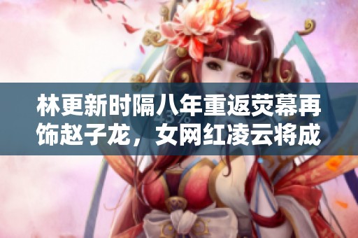 林更新时隔八年重返荧幕再饰赵子龙，女网红凌云将成为其新导师