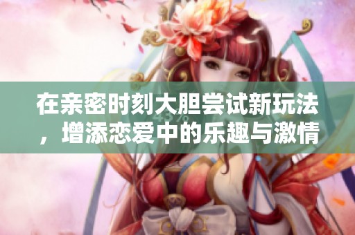在亲密时刻大胆尝试新玩法，增添恋爱中的乐趣与激情